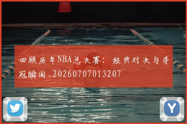 回顾历年NBA总决赛:经典对决与夺冠瞬间_20260707013207