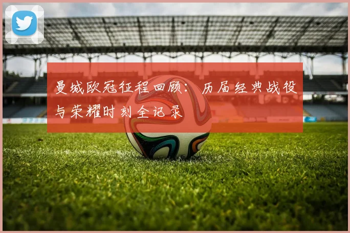 曼城欧冠征程回顾：历届经典战役与荣耀时刻全记录