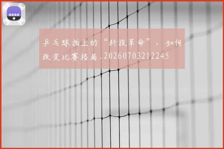 乒乓球拍上的“科技革命”，如何改变比赛格局_20260703212245