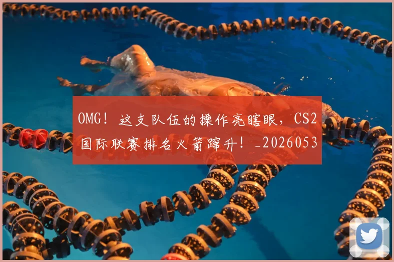 OMG！这支队伍的操作亮瞎眼，CS2国际联赛排名火箭蹿升！_20260530143651