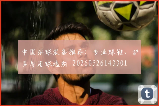 中国排球装备推荐：专业球鞋、护具与用球选购_20260526143301