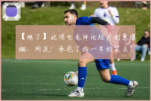 【绝了】这项电竞评论短片创意爆棚，网友：承包了我一年的笑点！