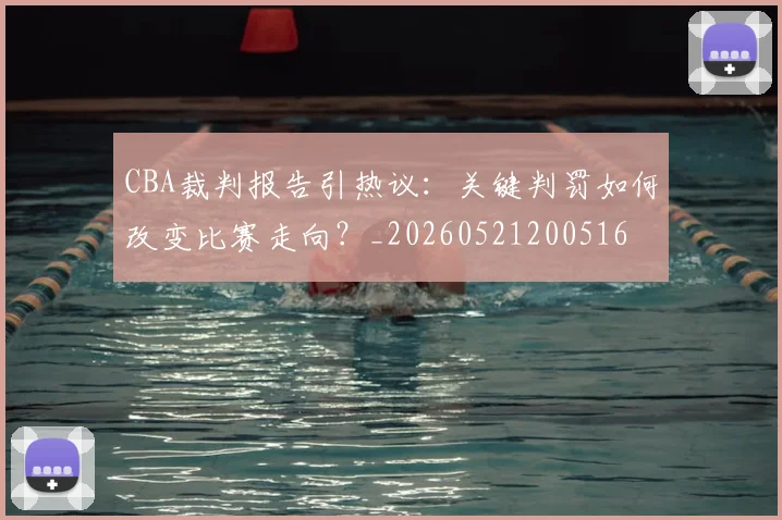 CBA裁判报告引热议:关键判罚如何改变比赛走向?_20260521200516