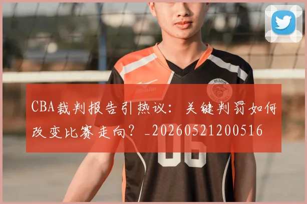CBA裁判报告引热议：关键判罚如何改变比赛走向？_20260521200516