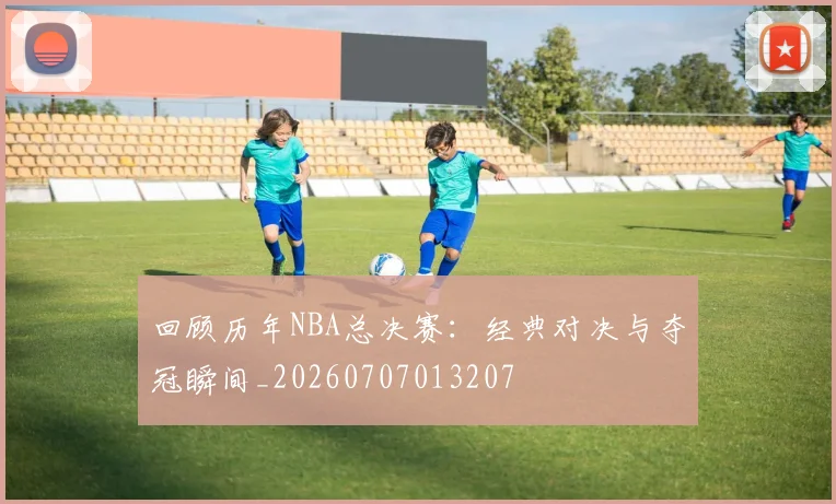 回顾历年NBA总决赛：经典对决与夺冠瞬间_20260707013207